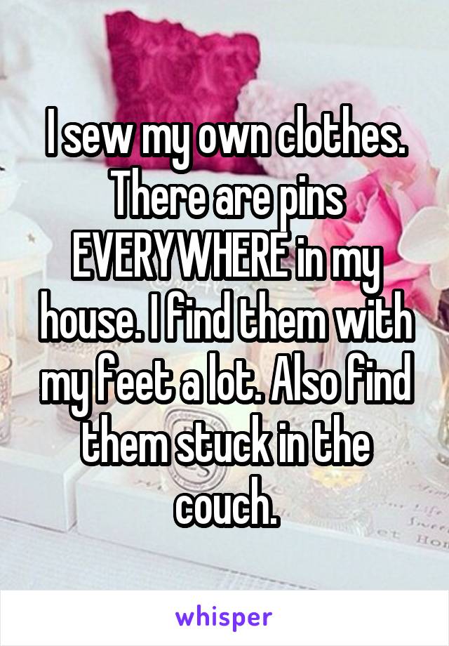 I sew my own clothes. There are pins EVERYWHERE in my house. I find them with my feet a lot. Also find them stuck in the couch.