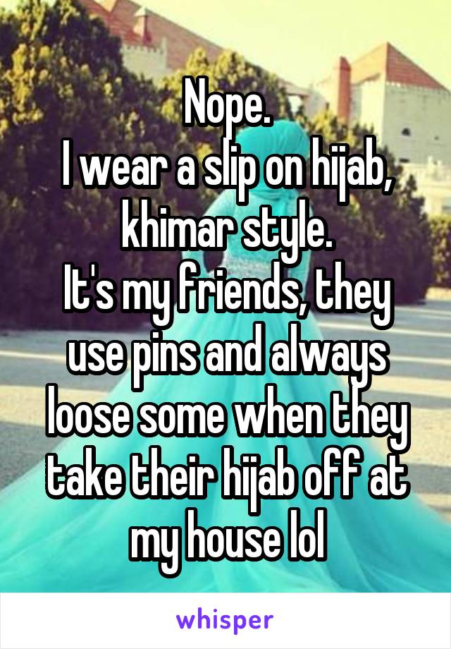 Nope.
I wear a slip on hijab, khimar style.
It's my friends, they use pins and always loose some when they take their hijab off at my house lol