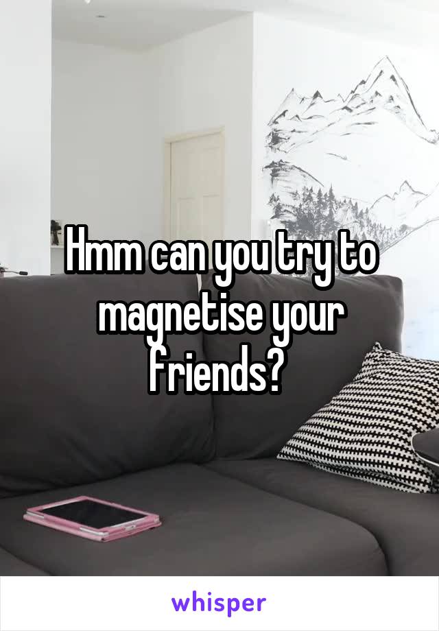 Hmm can you try to magnetise your friends? 