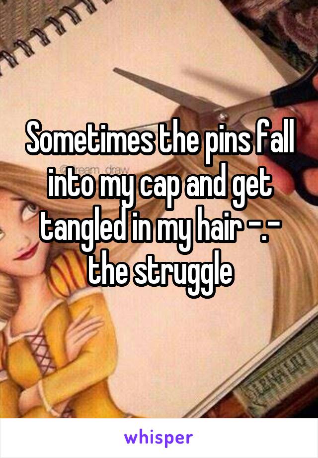 Sometimes the pins fall into my cap and get tangled in my hair -.- the struggle
