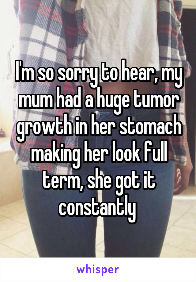 I'm so sorry to hear, my mum had a huge tumor growth in her stomach making her look full term, she got it constantly 