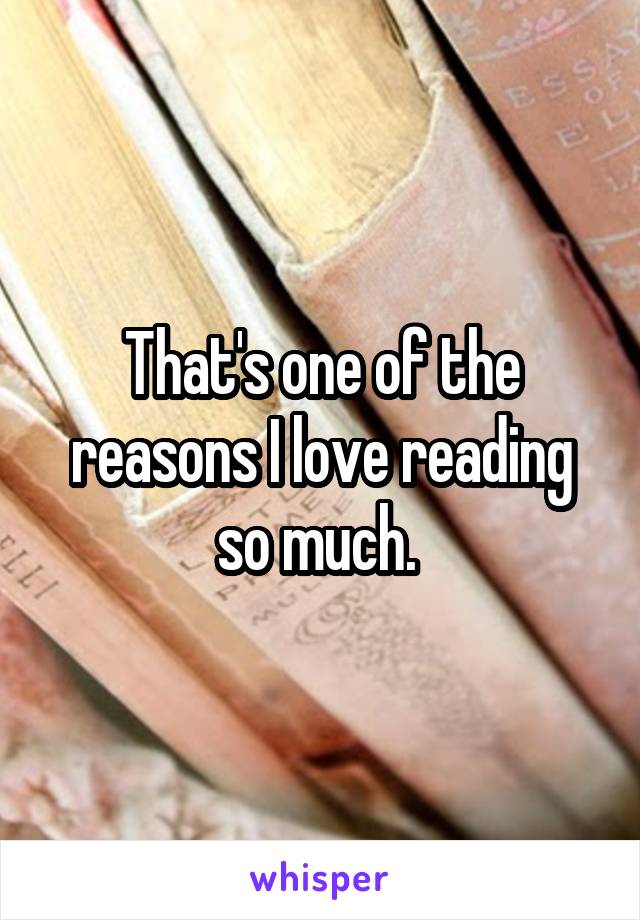 That's one of the reasons I love reading so much. 