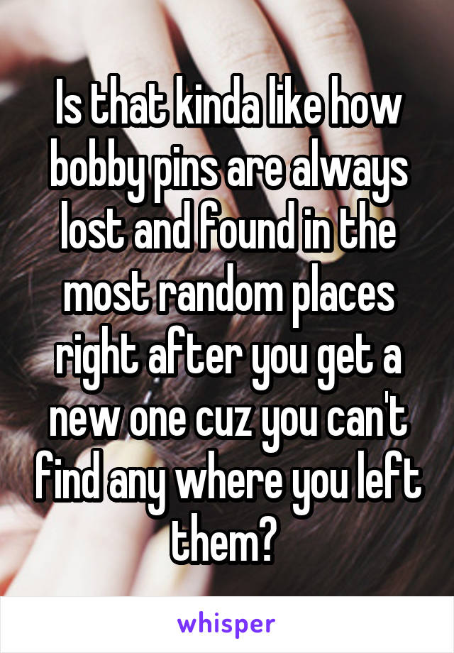 Is that kinda like how bobby pins are always lost and found in the most random places right after you get a new one cuz you can't find any where you left them? 