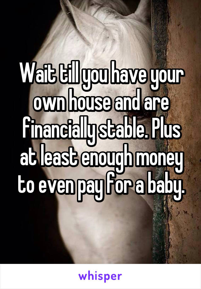 Wait till you have your own house and are financially stable. Plus at least enough money to even pay for a baby.
