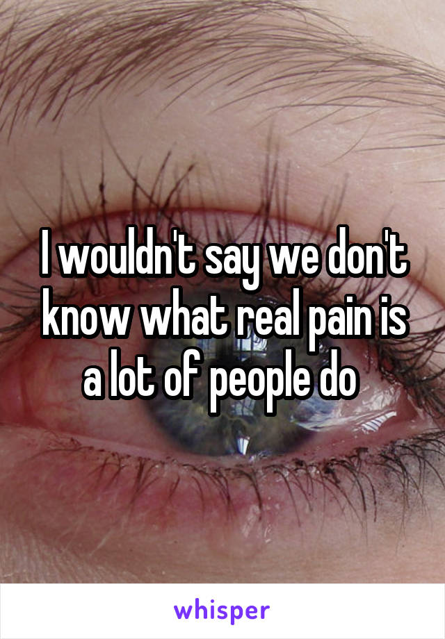 I wouldn't say we don't know what real pain is a lot of people do 