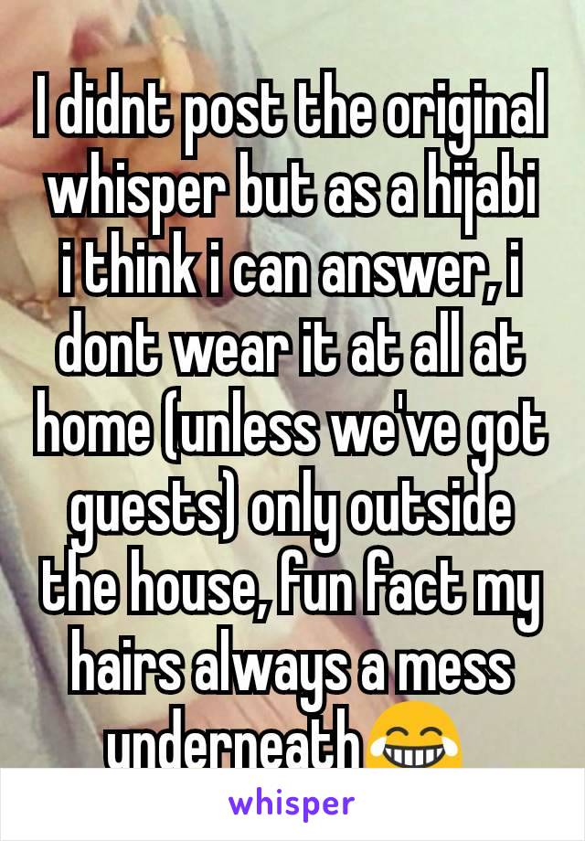 I didnt post the original whisper but as a hijabi i think i can answer, i dont wear it at all at home (unless we've got guests) only outside the house, fun fact my hairs always a mess underneath😂 