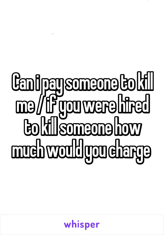 Can i pay someone to kill me / if you were hired to kill someone how much would you charge 