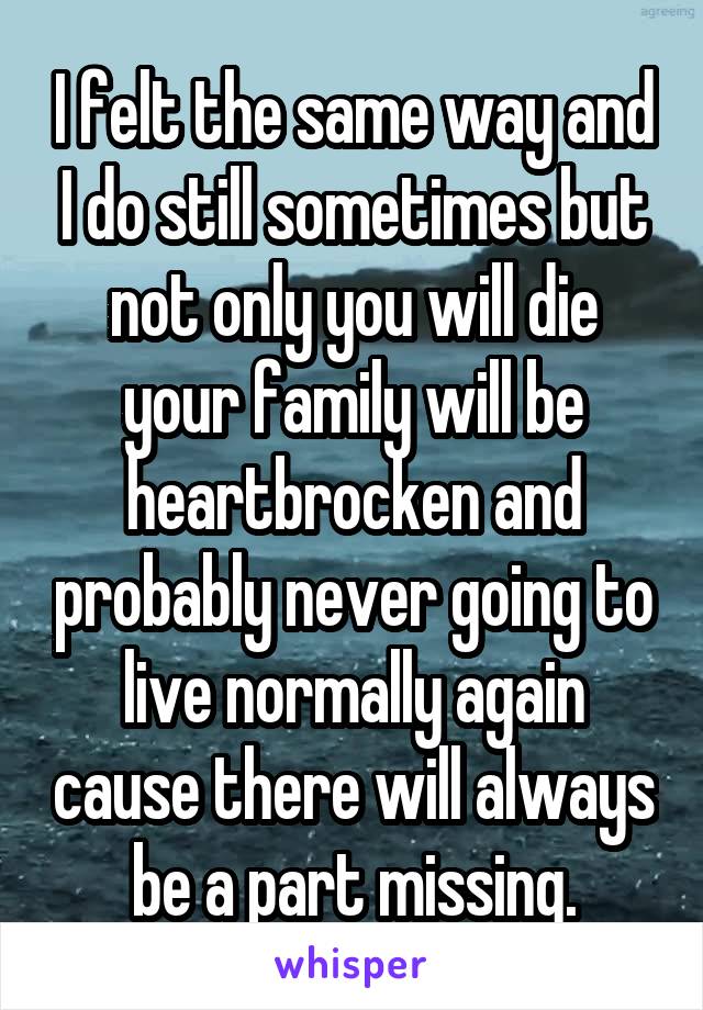 I felt the same way and I do still sometimes but not only you will die your family will be heartbrocken and probably never going to live normally again cause there will always be a part missing.