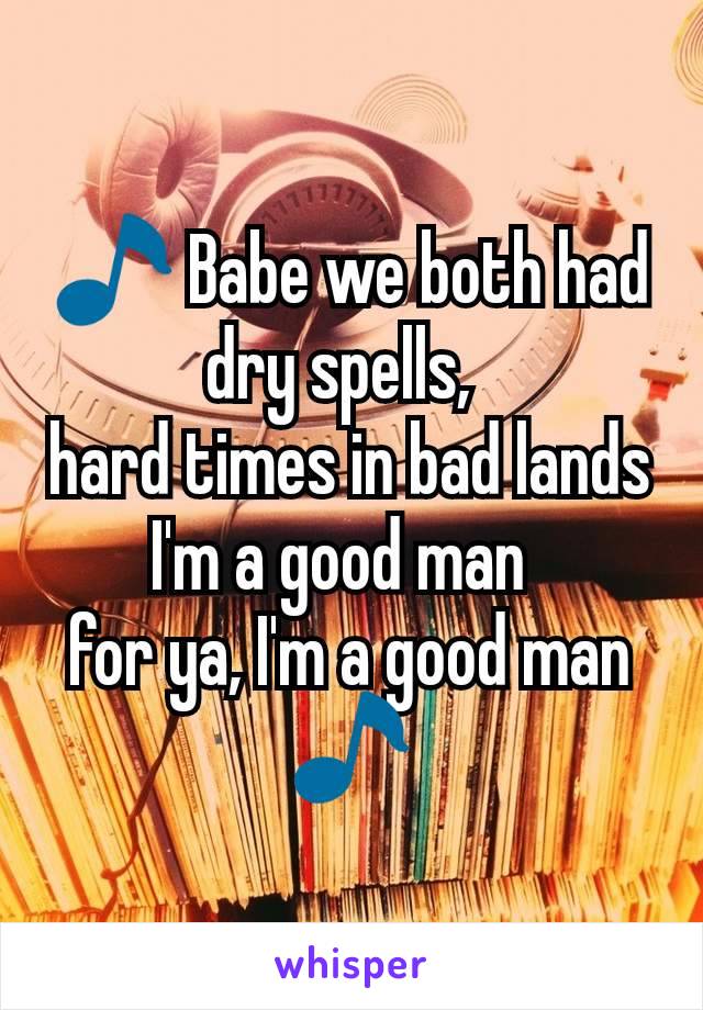 🎵 Babe we both had dry spells, 
hard times in bad lands
I'm a good man 
for ya, I'm a good man 🎵