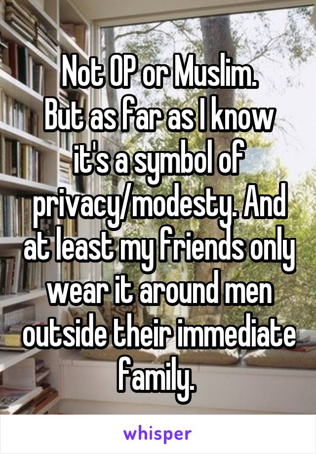 Not OP or Muslim.
But as far as I know it's a symbol of privacy/modesty. And at least my friends only wear it around men outside their immediate family. 