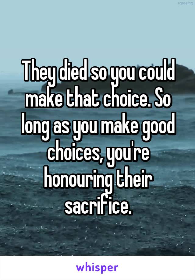 They died so you could make that choice. So long as you make good choices, you're honouring their sacrifice.
