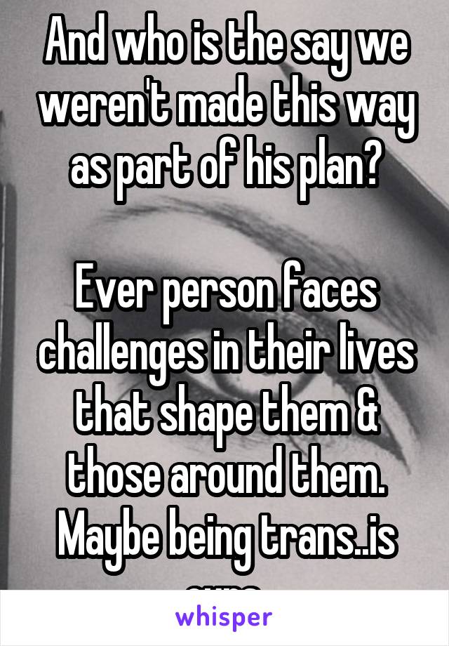 And who is the say we weren't made this way as part of his plan?

Ever person faces challenges in their lives that shape them & those around them. Maybe being trans..is ours 
