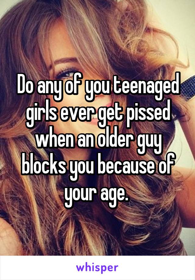 Do any of you teenaged girls ever get pissed when an older guy blocks you because of your age. 