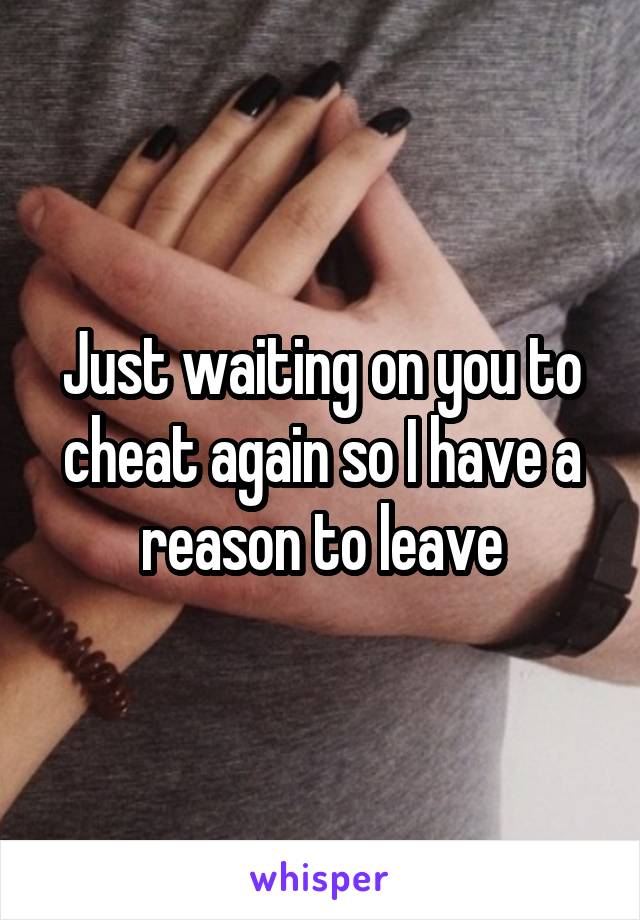 Just waiting on you to cheat again so I have a reason to leave