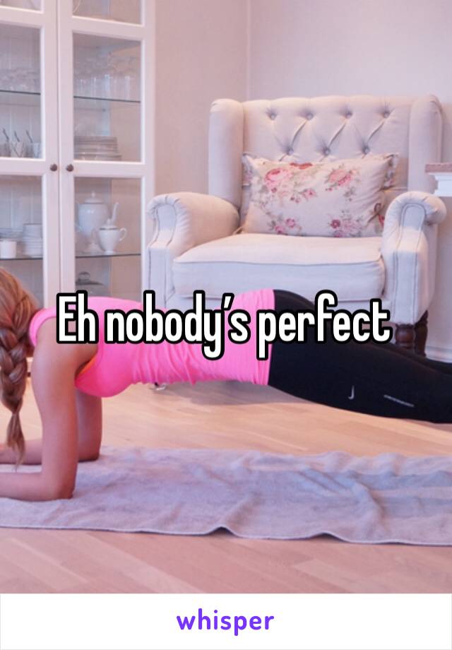 Eh nobody’s perfect 