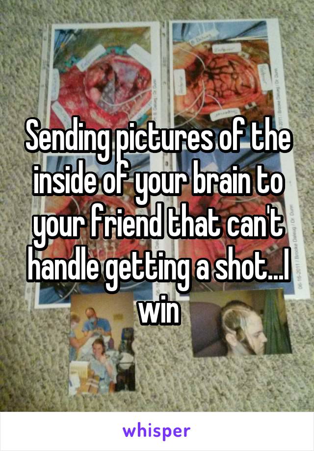 Sending pictures of the inside of your brain to your friend that can't handle getting a shot...I win