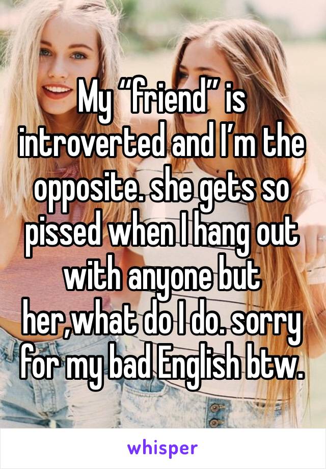 My “friend” is introverted and I’m the opposite. she gets so pissed when I hang out with anyone but her,what do I do. sorry for my bad English btw.