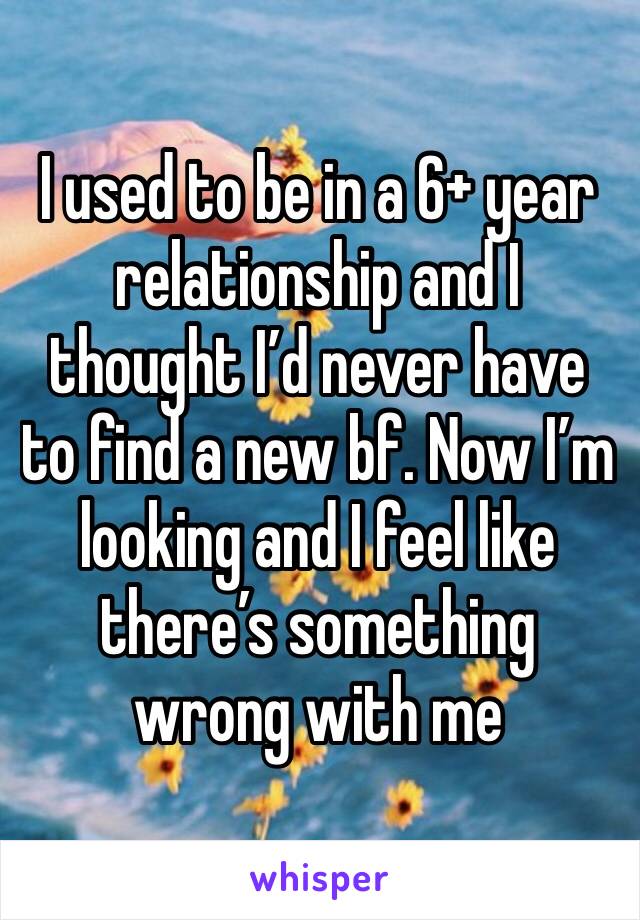 I used to be in a 6+ year relationship and I thought I’d never have to find a new bf. Now I’m 
looking and I feel like there’s something wrong with me