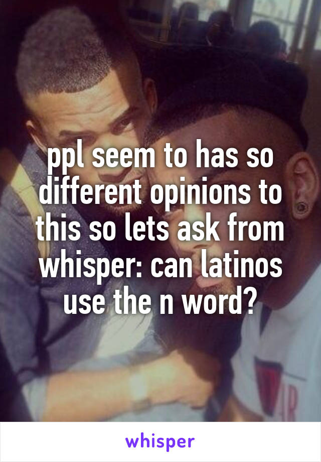 ppl seem to has so different opinions to this so lets ask from whisper: can latinos use the n word?