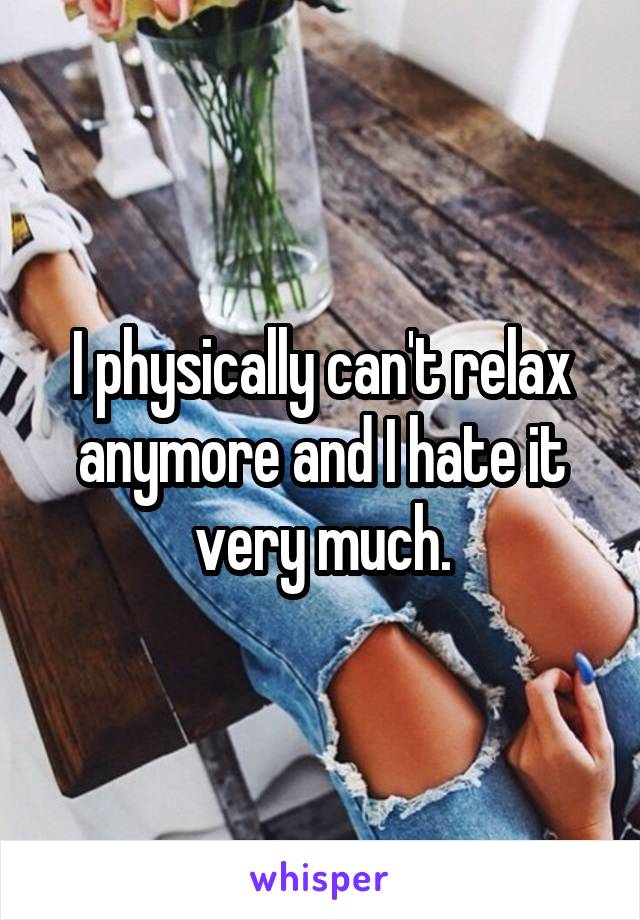 I physically can't relax anymore and I hate it very much.