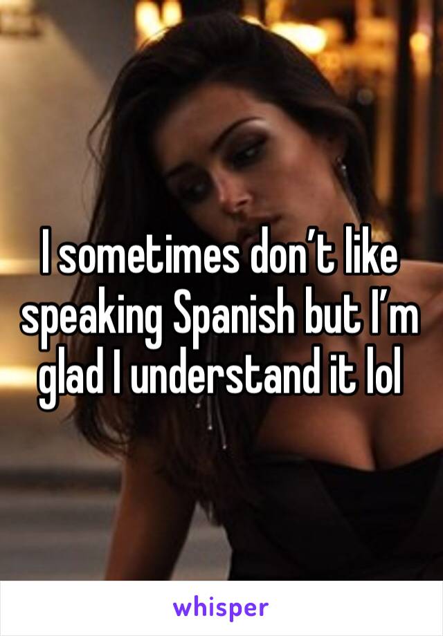 I sometimes don’t like speaking Spanish but I’m glad I understand it lol 