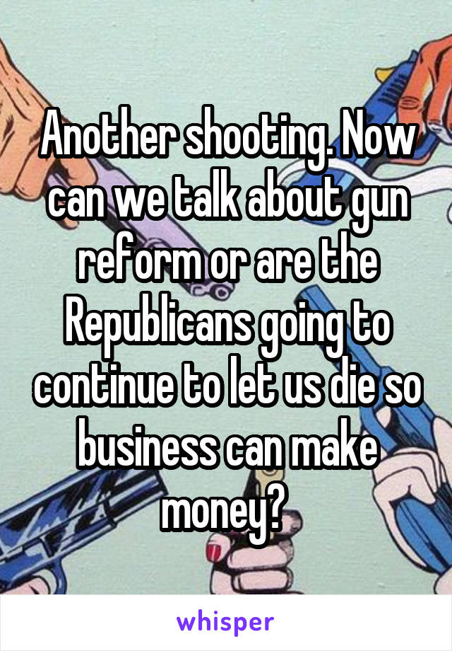 Another shooting. Now can we talk about gun reform or are the Republicans going to continue to let us die so business can make money? 
