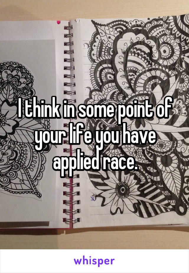 I think in some point of your life you have applied race.