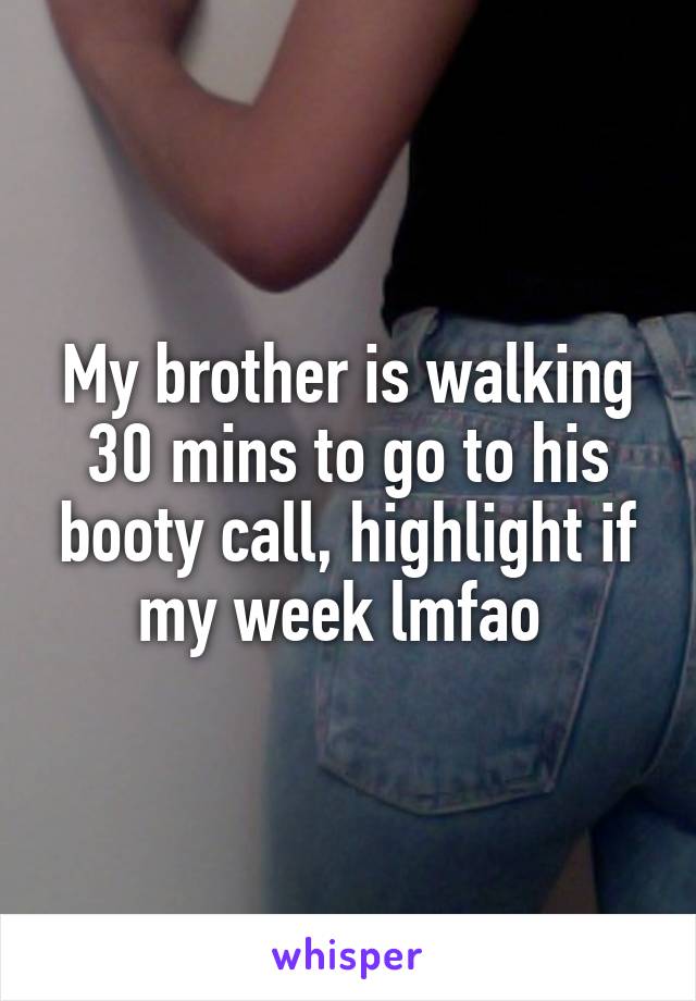 My brother is walking 30 mins to go to his booty call, highlight if my week lmfao 