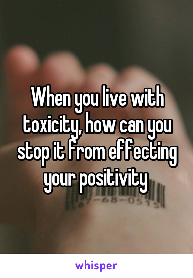 When you live with toxicity, how can you stop it from effecting your positivity 