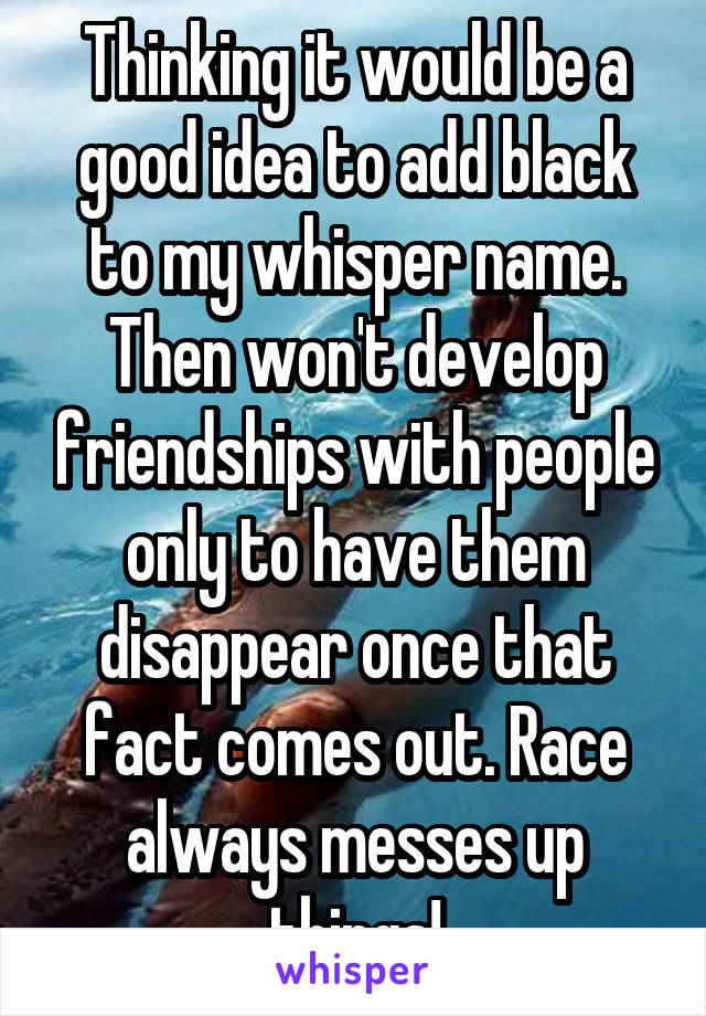 Thinking it would be a good idea to add black to my whisper name. Then won't develop friendships with people only to have them disappear once that fact comes out. Race always messes up things!
