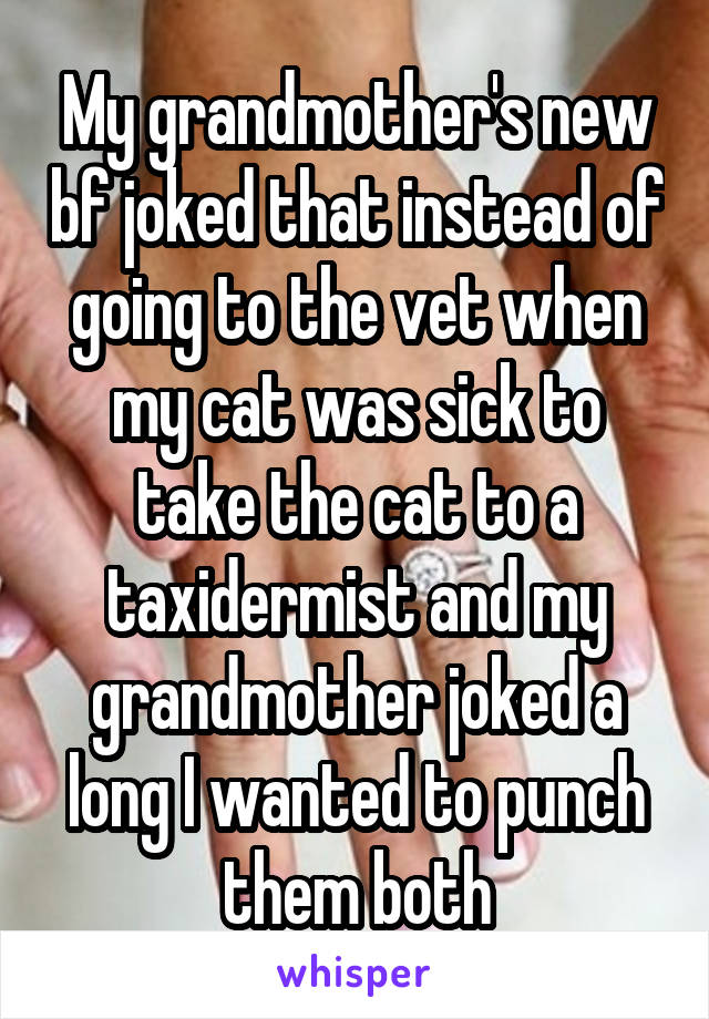 My grandmother's new bf joked that instead of going to the vet when my cat was sick to take the cat to a taxidermist and my grandmother joked a long I wanted to punch them both