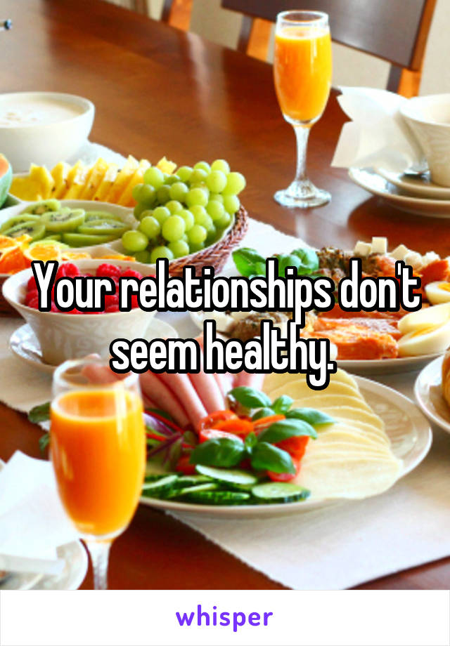 Your relationships don't seem healthy. 