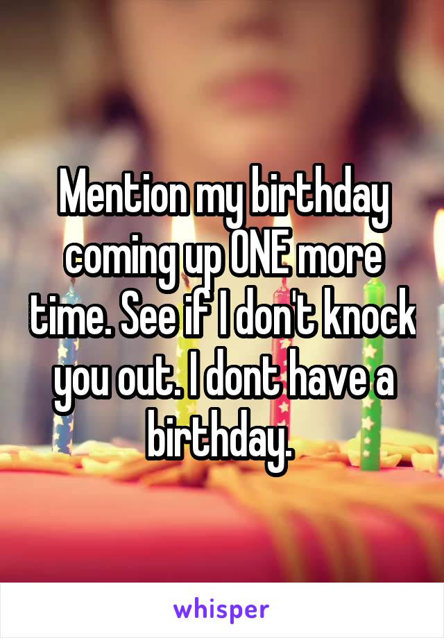 Mention my birthday coming up ONE more time. See if I don't knock you out. I dont have a birthday. 