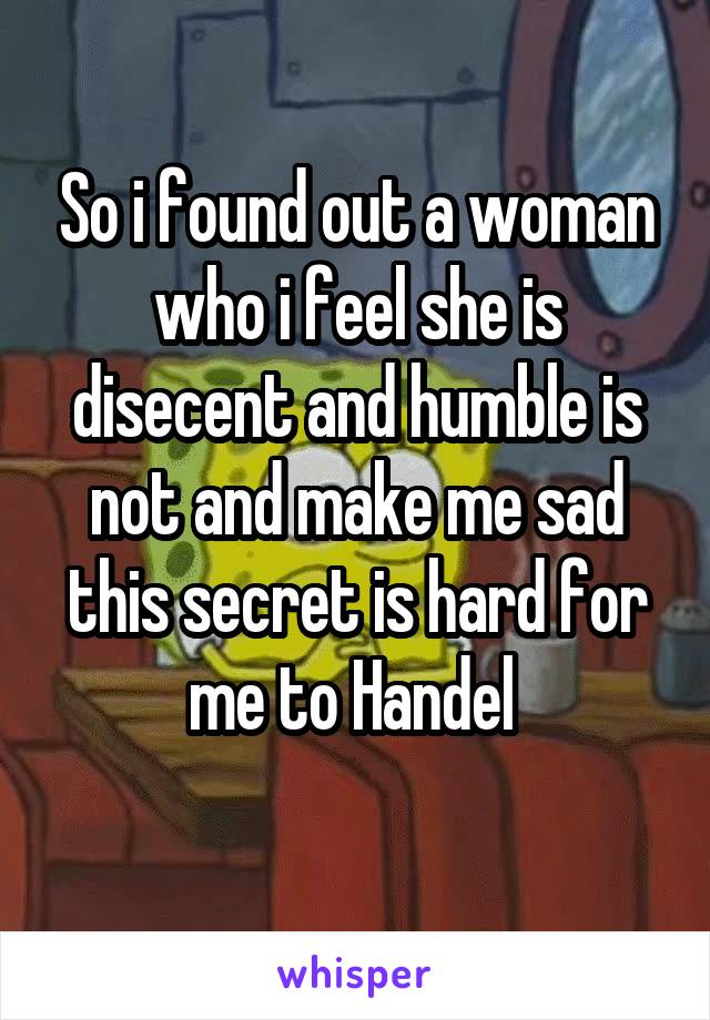 So i found out a woman who i feel she is disecent and humble is not and make me sad this secret is hard for me to Handel 
