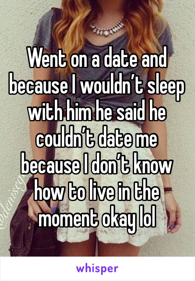 Went on a date and because I wouldn’t sleep with him he said he couldn’t date me because I don’t know how to live in the moment okay lol