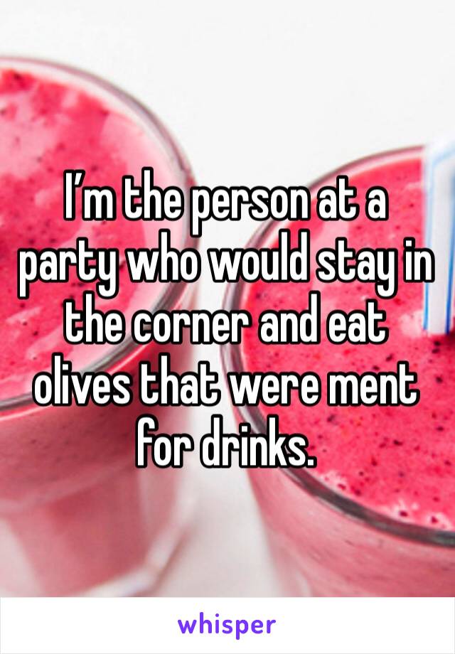 I’m the person at a party who would stay in the corner and eat olives that were ment for drinks.