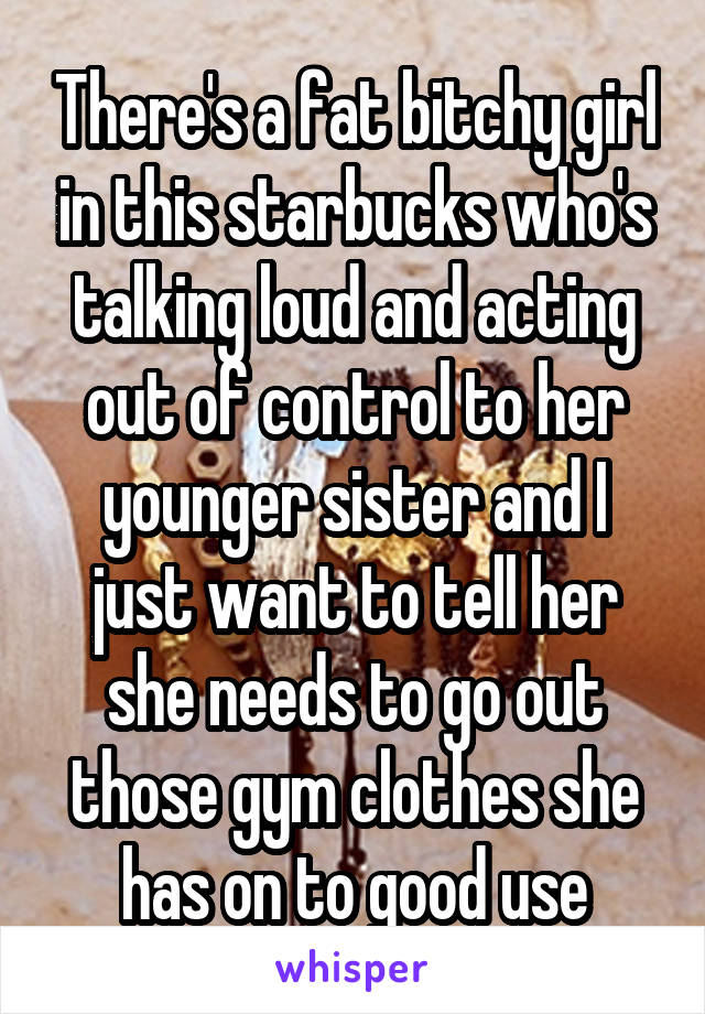There's a fat bitchy girl in this starbucks who's talking loud and acting out of control to her younger sister and I just want to tell her she needs to go out those gym clothes she has on to good use
