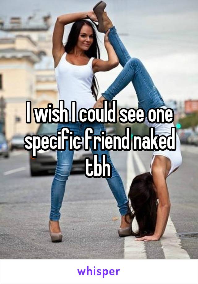 I wish I could see one specific friend naked tbh 