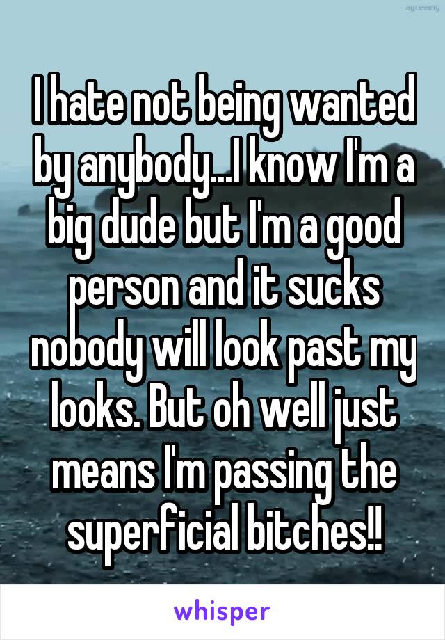 I hate not being wanted by anybody...I know I'm a big dude but I'm a good person and it sucks nobody will look past my looks. But oh well just means I'm passing the superficial bitches!!