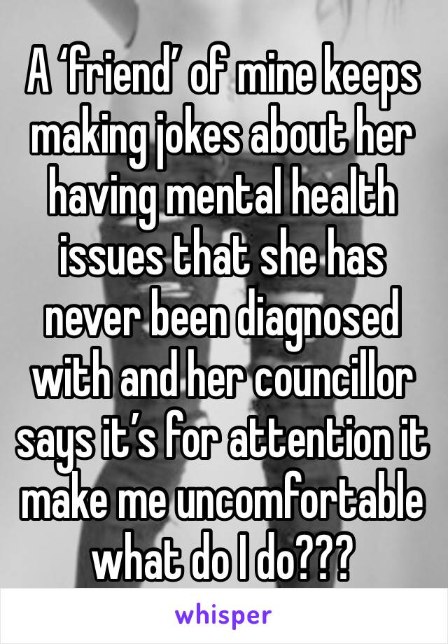 A ‘friend’ of mine keeps making jokes about her having mental health issues that she has never been diagnosed with and her councillor says it’s for attention it make me uncomfortable what do I do??? 