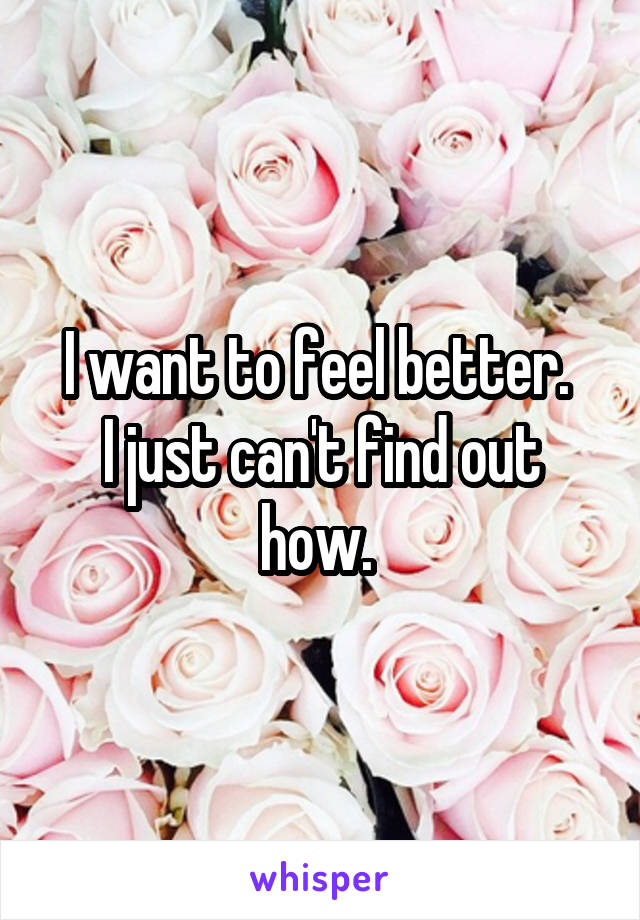 I want to feel better. 
I just can't find out how. 