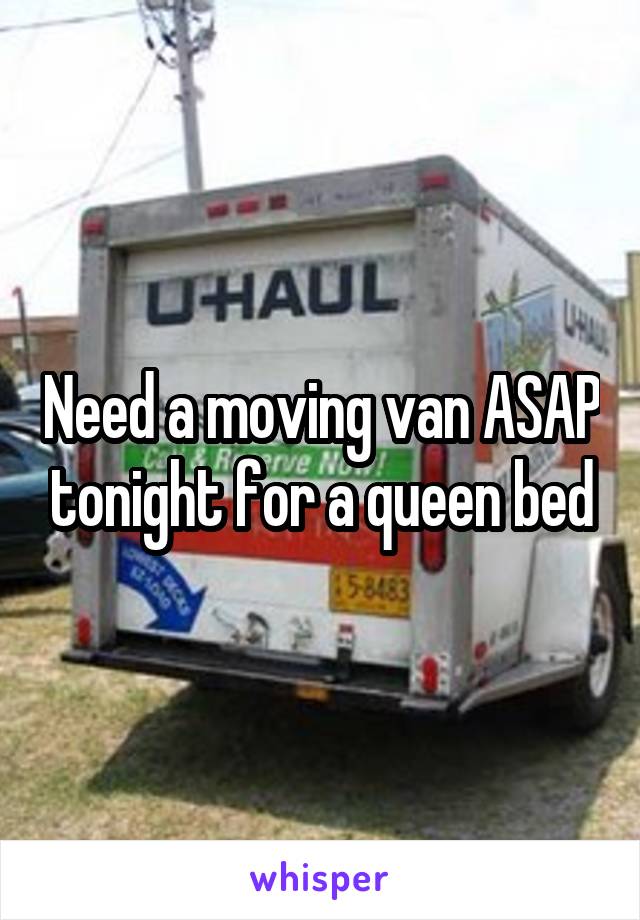 Need a moving van ASAP tonight for a queen bed