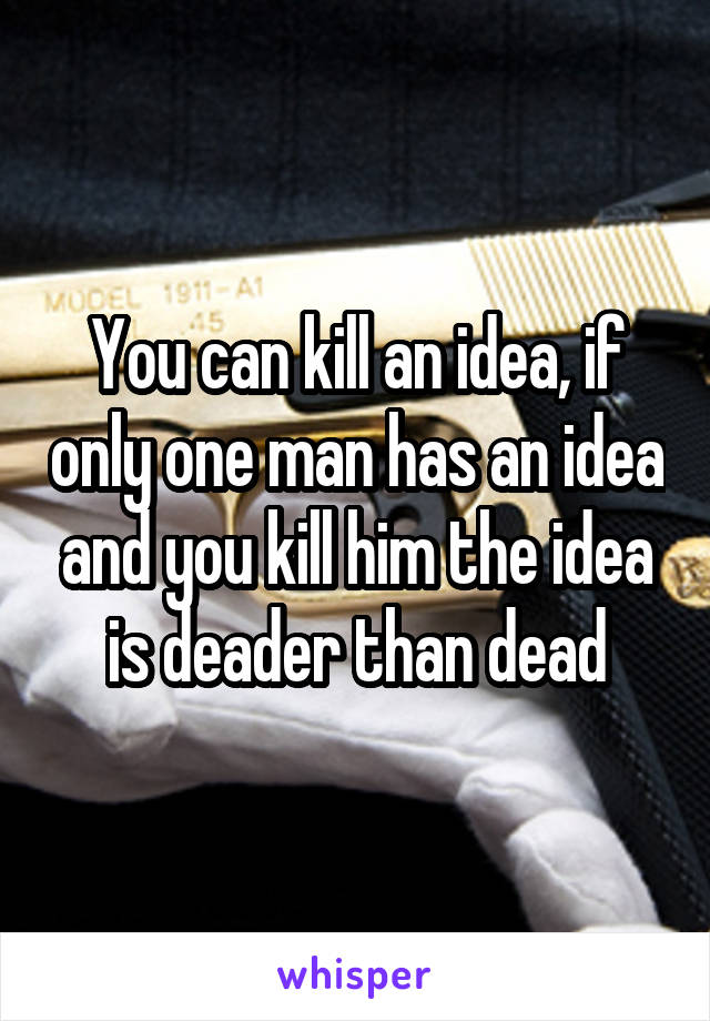 You can kill an idea, if only one man has an idea and you kill him the idea is deader than dead