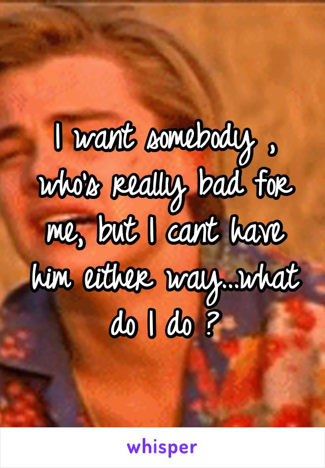 I want somebody , who's really bad for me, but I cant have him either way...what do I do ?