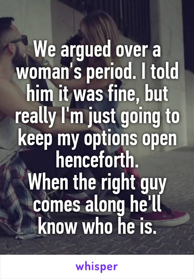 We argued over a woman's period. I told him it was fine, but really I'm just going to keep my options open henceforth.
When the right guy comes along he'll know who he is.
