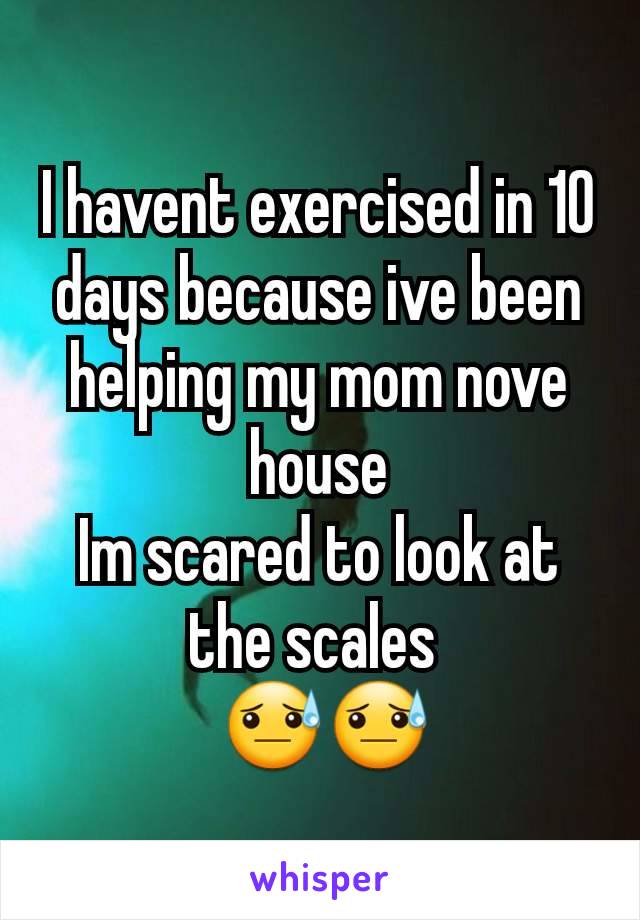 I havent exercised in 10 days because ive been helping my mom nove house
Im scared to look at the scales 
 😓😓