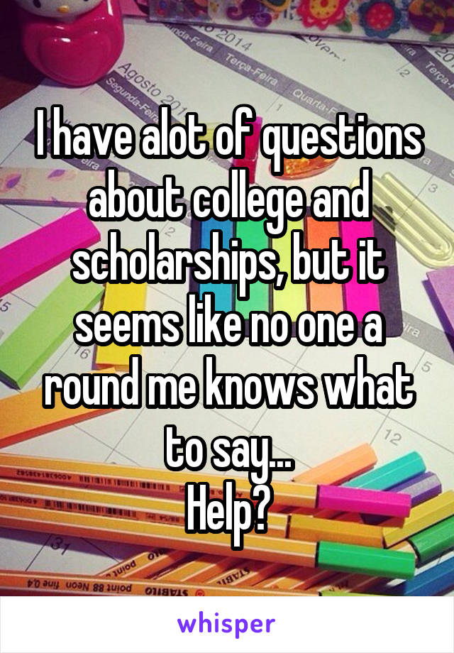 I have alot of questions about college and scholarships, but it seems like no one a round me knows what to say...
Help?