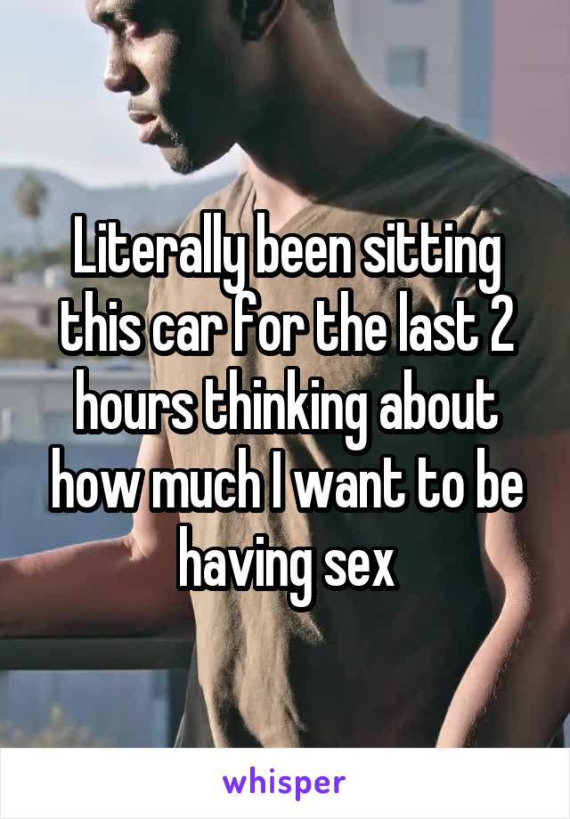 Literally been sitting this car for the last 2 hours thinking about how much I want to be having sex