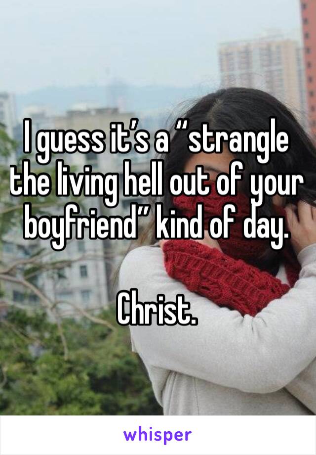 I guess it’s a “strangle the living hell out of your boyfriend” kind of day.

Christ. 
