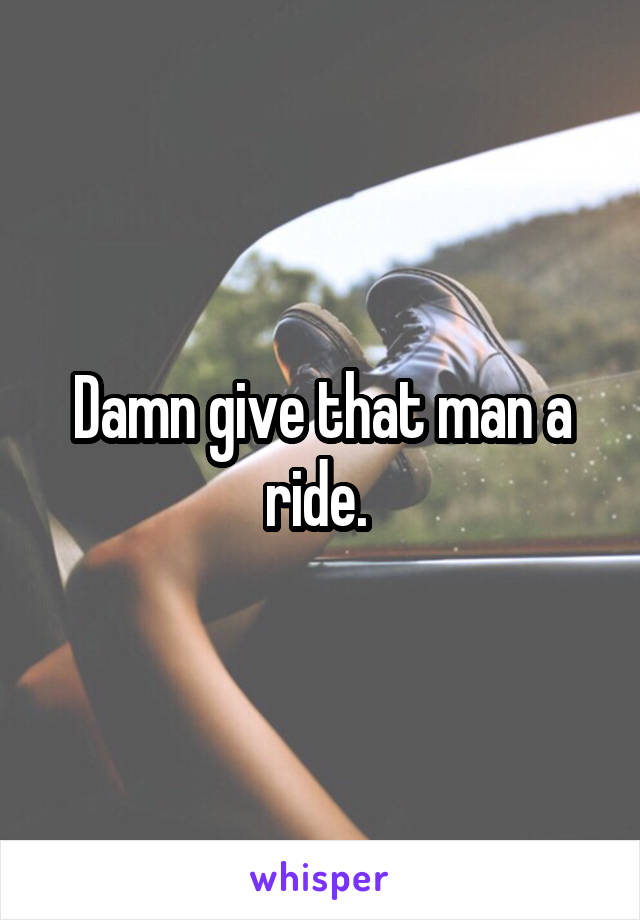 Damn give that man a ride. 